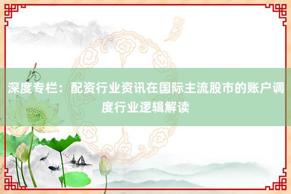 深度专栏：配资行业资讯在国际主流股市的账户调度行业逻辑解读