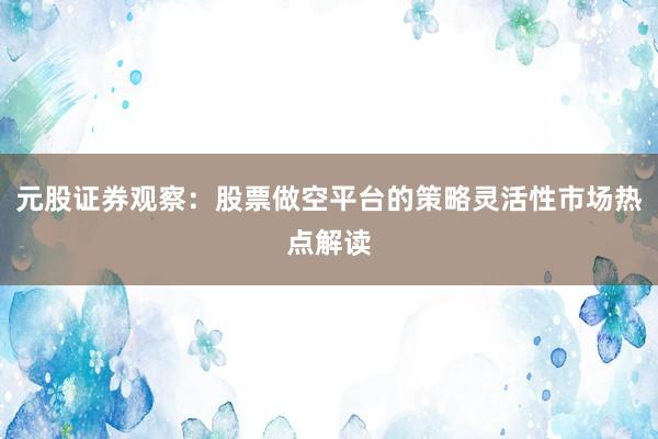 元股证券观察：股票做空平台的策略灵活性市场热点解读