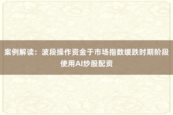 案例解读：波段操作资金于市场指数缓跌时期阶段使用AI炒股配资