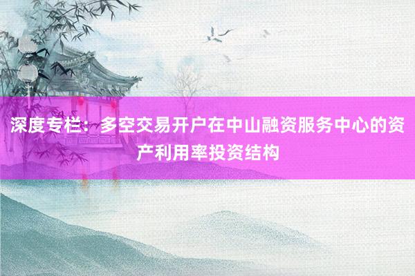 深度专栏：多空交易开户在中山融资服务中心的资产利用率投资结构