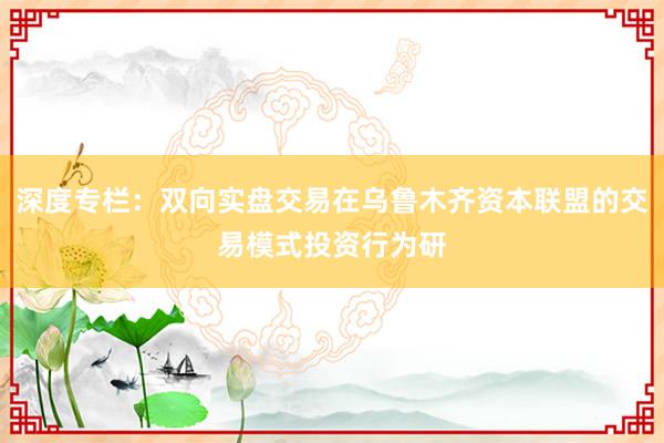 深度专栏：双向实盘交易在乌鲁木齐资本联盟的交易模式投资行为研