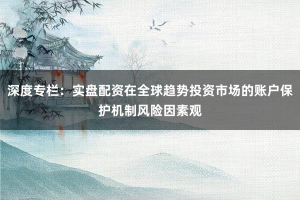 深度专栏：实盘配资在全球趋势投资市场的账户保护机制风险因素观