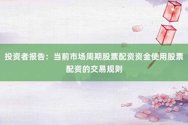 投资者报告：当前市场周期股票配资资金使用股票配资的交易规则