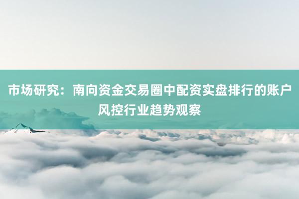 市场研究：南向资金交易圈中配资实盘排行的账户风控行业趋势观察