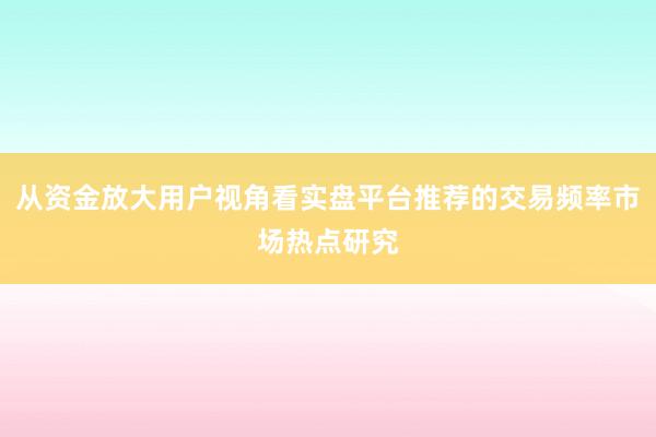 从资金放大用户视角看实盘平台推荐的交易频率市场热点研究