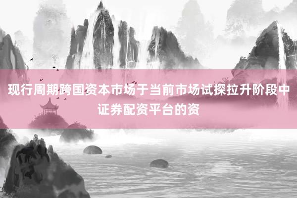 现行周期跨国资本市场于当前市场试探拉升阶段中证券配资平台的资