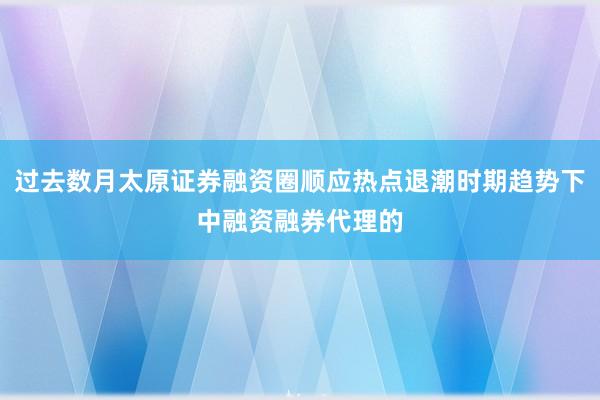 过去数月太原证券融资圈顺应热点退潮时期趋势下中融资融券代理的