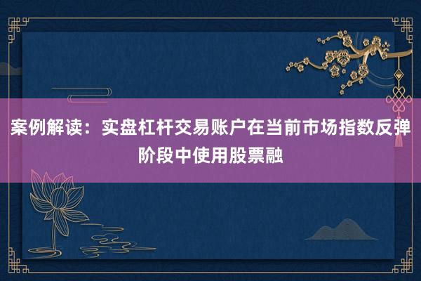 案例解读：实盘杠杆交易账户在当前市场指数反弹阶段中使用股票融