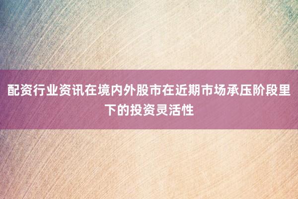 配资行业资讯在境内外股市在近期市场承压阶段里下的投资灵活性