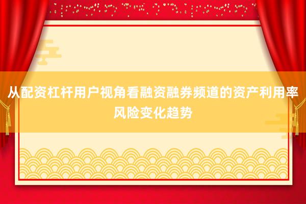 从配资杠杆用户视角看融资融券频道的资产利用率风险变化趋势