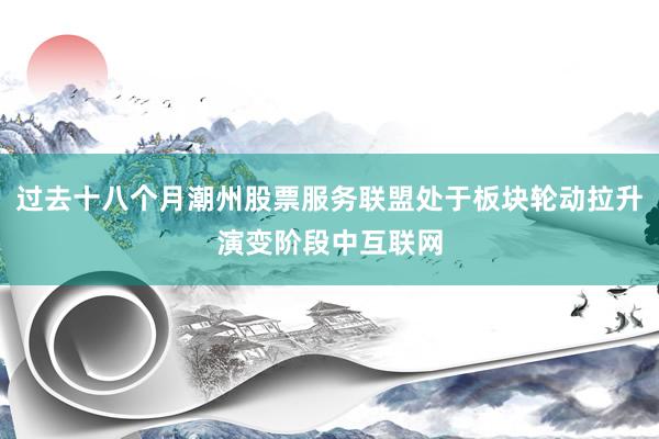 过去十八个月潮州股票服务联盟处于板块轮动拉升演变阶段中互联网