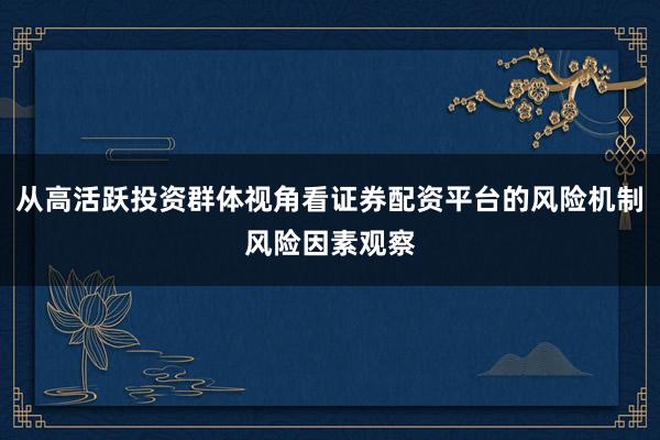 从高活跃投资群体视角看证券配资平台的风险机制风险因素观察