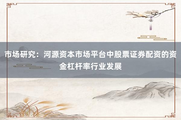 市场研究：河源资本市场平台中股票证券配资的资金杠杆率行业发展