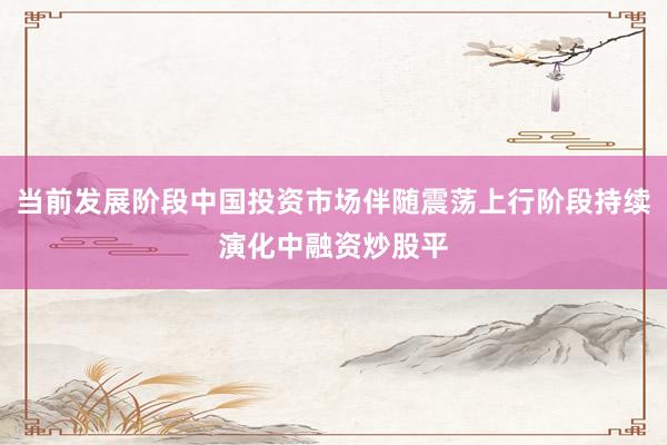 当前发展阶段中国投资市场伴随震荡上行阶段持续演化中融资炒股平