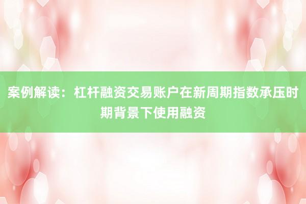 案例解读：杠杆融资交易账户在新周期指数承压时期背景下使用融资