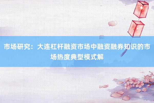 市场研究：大连杠杆融资市场中融资融券知识的市场热度典型模式解