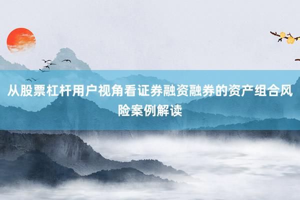 从股票杠杆用户视角看证券融资融券的资产组合风险案例解读