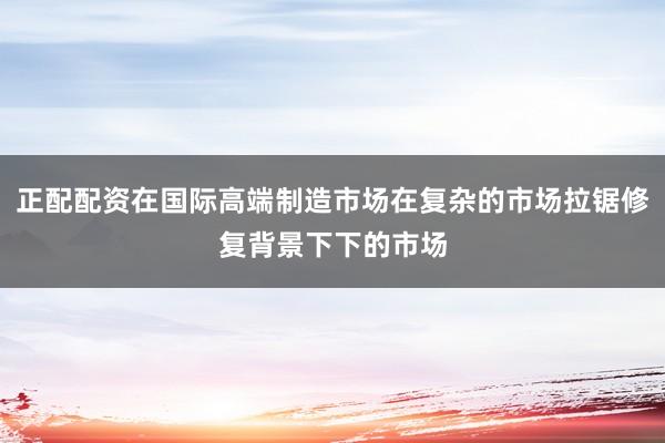 正配配资在国际高端制造市场在复杂的市场拉锯修复背景下下的市场