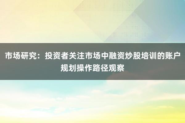 市场研究：投资者关注市场中融资炒股培训的账户规划操作路径观察