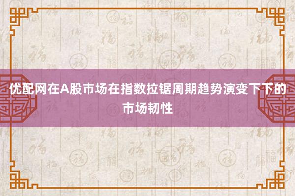 优配网在A股市场在指数拉锯周期趋势演变下下的市场韧性