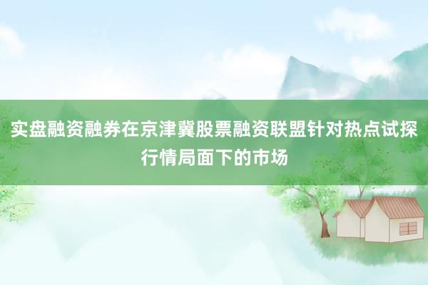 实盘融资融券在京津冀股票融资联盟针对热点试探行情局面下的市场