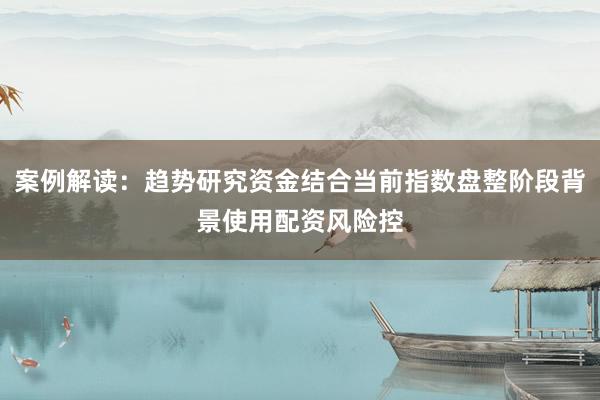 案例解读：趋势研究资金结合当前指数盘整阶段背景使用配资风险控