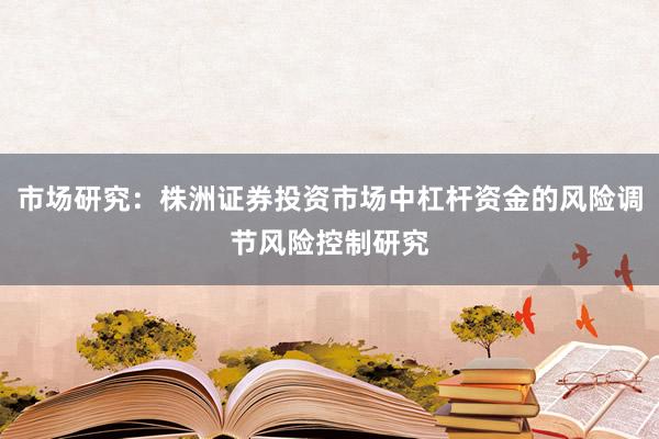 市场研究：株洲证券投资市场中杠杆资金的风险调节风险控制研究