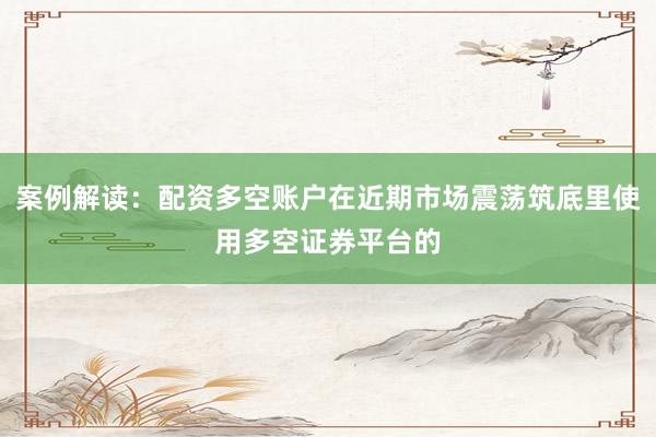案例解读：配资多空账户在近期市场震荡筑底里使用多空证券平台的