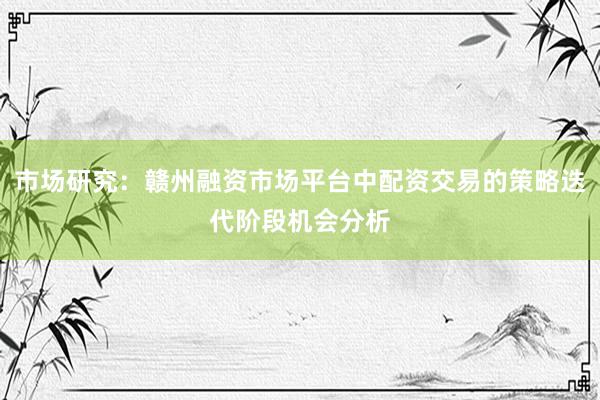 市场研究：赣州融资市场平台中配资交易的策略迭代阶段机会分析
