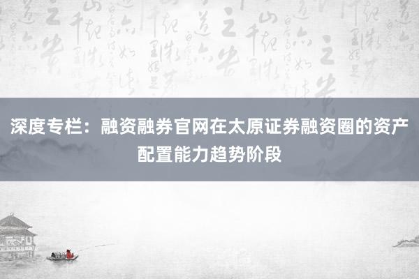 深度专栏：融资融券官网在太原证券融资圈的资产配置能力趋势阶段