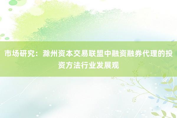 市场研究：滁州资本交易联盟中融资融券代理的投资方法行业发展观