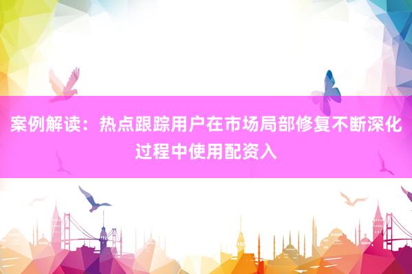 案例解读：热点跟踪用户在市场局部修复不断深化过程中使用配资入