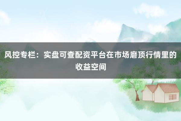 风控专栏：实盘可查配资平台在市场磨顶行情里的收益空间
