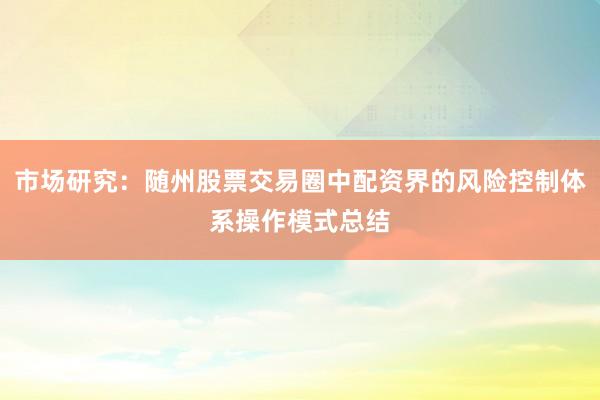市场研究：随州股票交易圈中配资界的风险控制体系操作模式总结