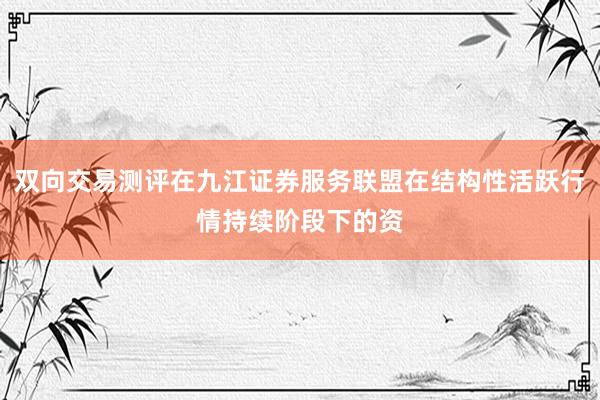 双向交易测评在九江证券服务联盟在结构性活跃行情持续阶段下的资
