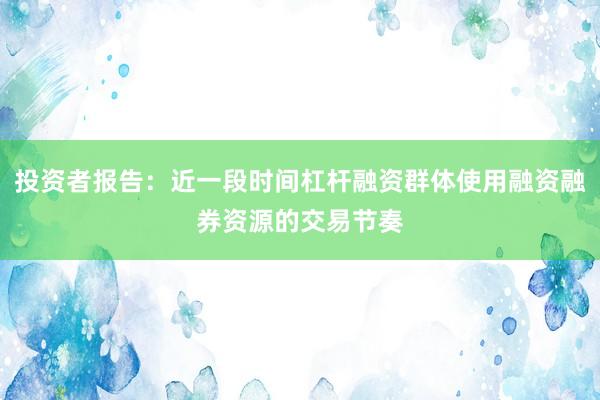 投资者报告：近一段时间杠杆融资群体使用融资融券资源的交易节奏