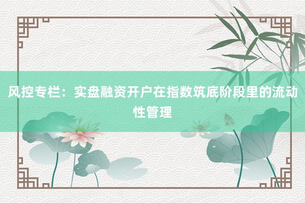 风控专栏：实盘融资开户在指数筑底阶段里的流动性管理