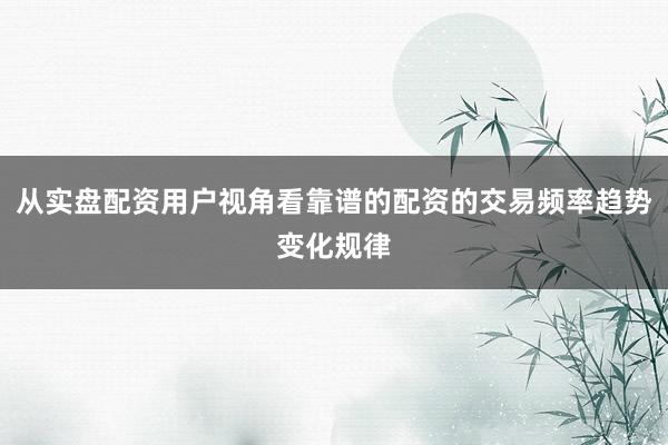 从实盘配资用户视角看靠谱的配资的交易频率趋势变化规律