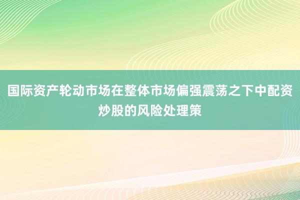 国际资产轮动市场在整体市场偏强震荡之下中配资炒股的风险处理策