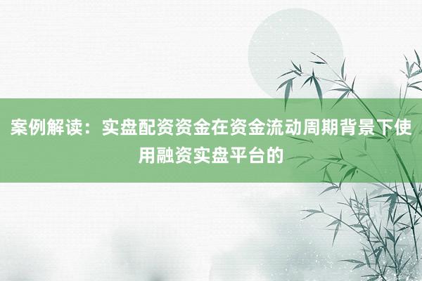案例解读：实盘配资资金在资金流动周期背景下使用融资实盘平台的