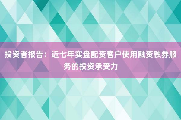 投资者报告：近七年实盘配资客户使用融资融券服务的投资承受力