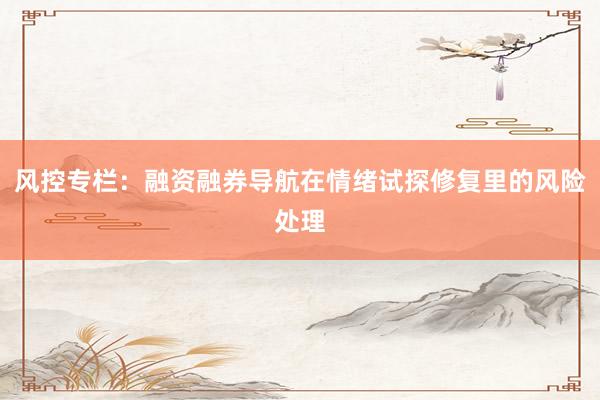 风控专栏：融资融券导航在情绪试探修复里的风险处理