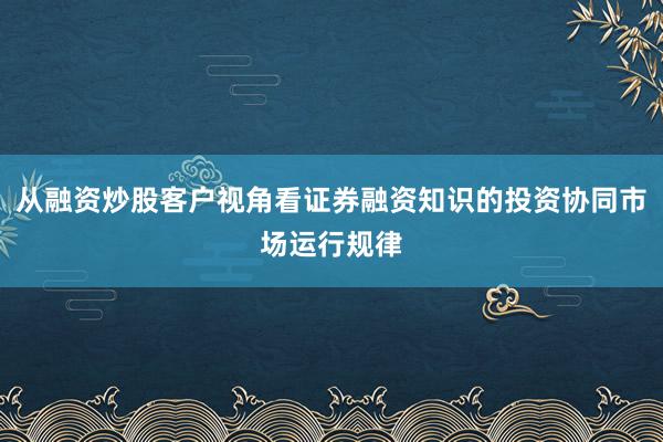 从融资炒股客户视角看证券融资知识的投资协同市场运行规律