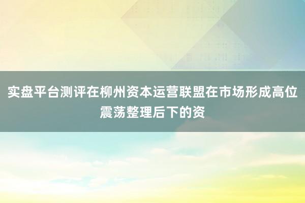 实盘平台测评在柳州资本运营联盟在市场形成高位震荡整理后下的资