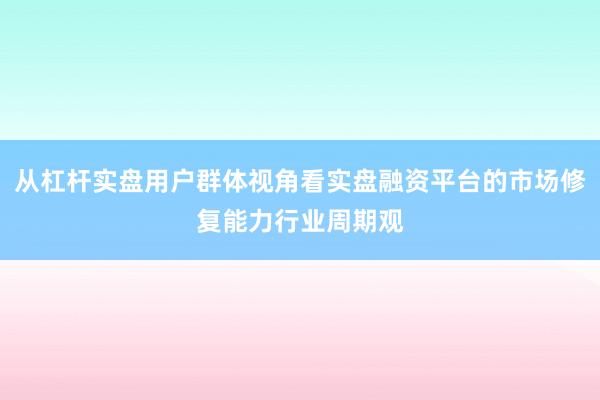 从杠杆实盘用户群体视角看实盘融资平台的市场修复能力行业周期观