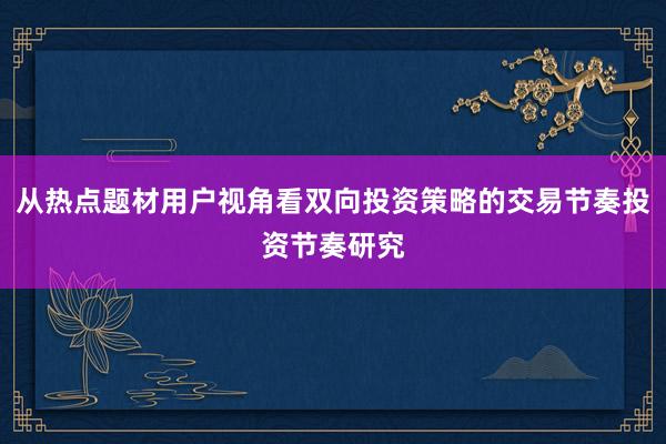 从热点题材用户视角看双向投资策略的交易节奏投资节奏研究