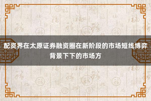 配资界在太原证券融资圈在新阶段的市场短线博弈背景下下的市场方