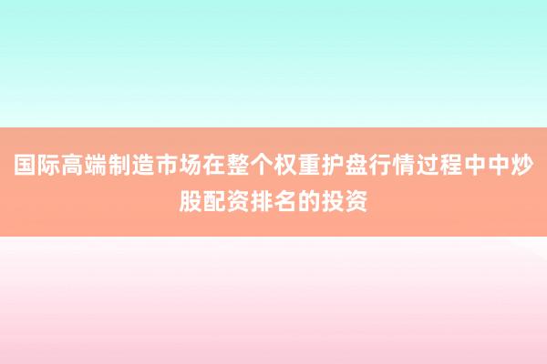 国际高端制造市场在整个权重护盘行情过程中中炒股配资排名的投资