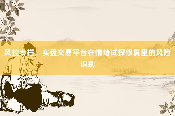 风控专栏：实盘交易平台在情绪试探修复里的风险识别