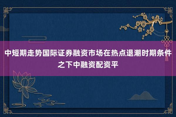 中短期走势国际证券融资市场在热点退潮时期条件之下中融资配资平